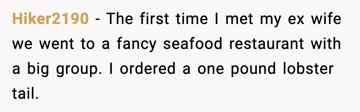 Hiker2190 - The first time I met my ex wife we went to a fancy seafood restaurant with a big group. I ordered a one pound lobster tail.