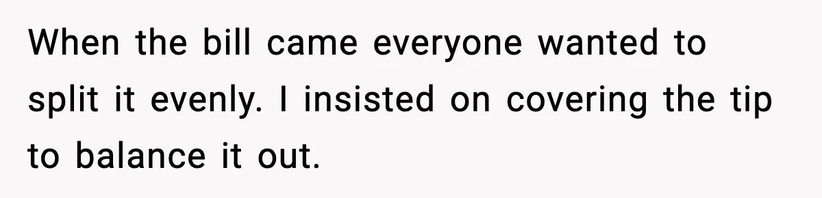 When the bill came everyone wanted to split it evenly. I insisted on covering the tip to balance it out.