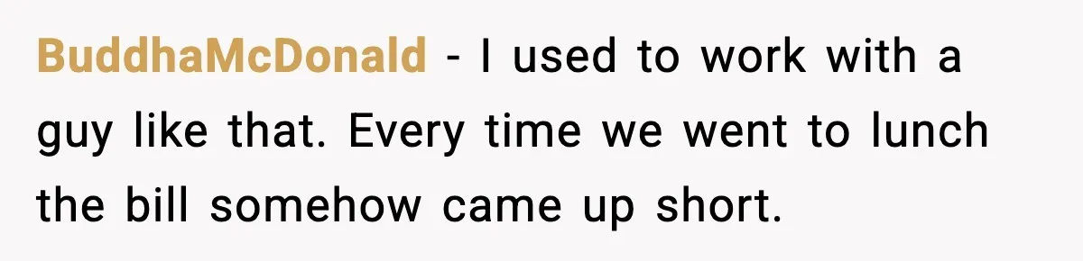 BuddhaMcDonald - I used to work with a guy like that. Every time we went to lunch the bill somehow came up short.