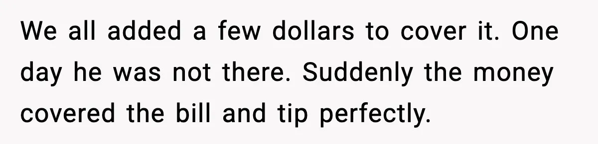 We all added a few dollars to cover it. One day he was not there. Suddenly the money covered the bill and tip perfectly.