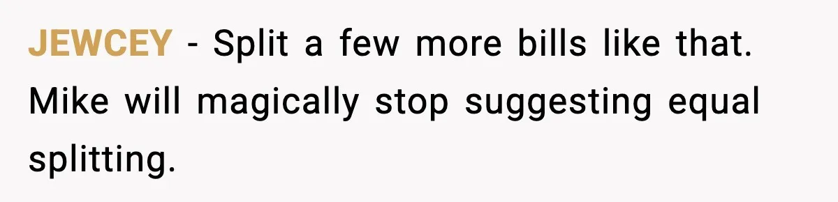 JEWCEY - Split a few more bills like that. Mike will magically stop suggesting equal splitting.