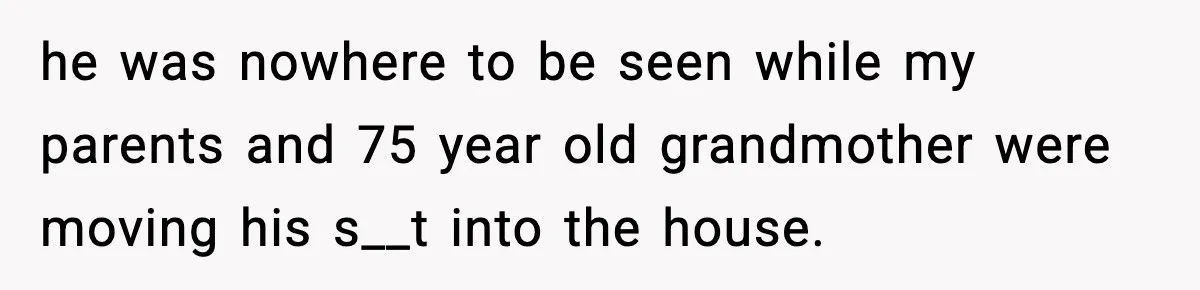 he was nowhere to be seen while my parents and 75 year old grandmother were moving his s__t into the house.