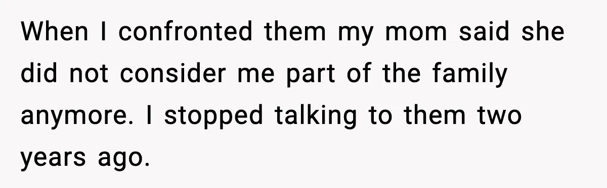 When I confronted them my mom said she did not consider me part of the family anymore. I stopped talking to them two years ago.