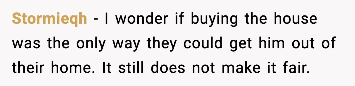 Stormieqh - I wonder if buying the house was the only way they could get him out of their home. It still does not make it fair.