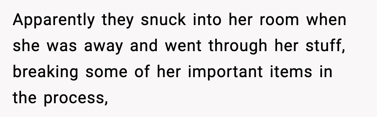Apparently they snuck into her room when she was away and went through her stuff, breaking some of her important items in the process,