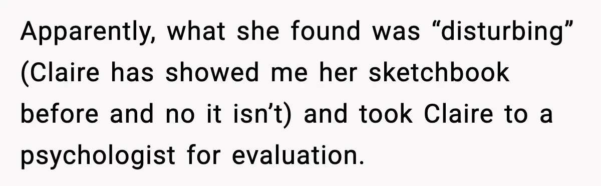 Apparently, what she found was “disturbing” (Claire has showed me her sketchbook before and no it isn’t) and took Claire to a psychologist for evaluation.