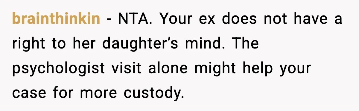 brainthinkin - NTA. Your ex does not have a right to her daughter’s mind. The psychologist visit alone might help your case for more custody.