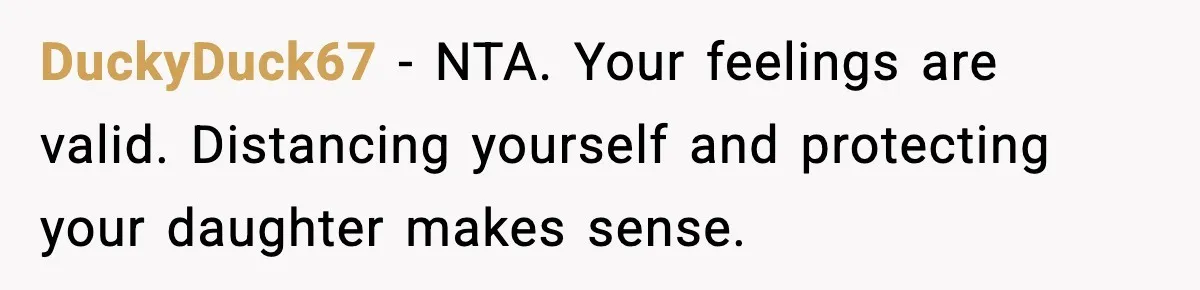DuckyDuck67 - NTA. Your feelings are valid. Distancing yourself and protecting your daughter makes sense.
