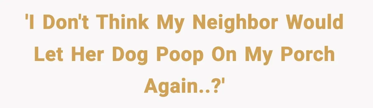 'I don't think my neighbor would let her dog poop on my porch again..?'