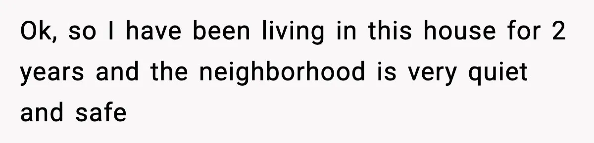 Ok, so I have been living in this house for 2 years and the neighborhood is very quiet and safe