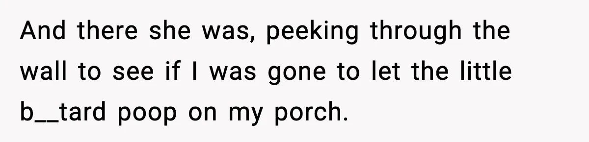 And there she was, peeking through the wall to see if I was gone to let the little b__tard poop on my porch.