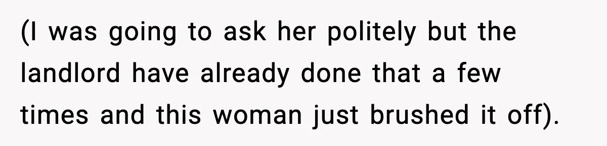 (I was going to ask her politely but the landlord have already done that a few times and this woman just brushed it off).