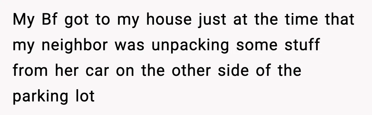 My Bf got to my house just at the time that my neighbor was unpacking some stuff from her car on the other side of the parking lot