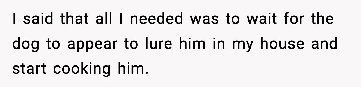 I said that all I needed was to wait for the dog to appear to lure him in my house and start cooking him.