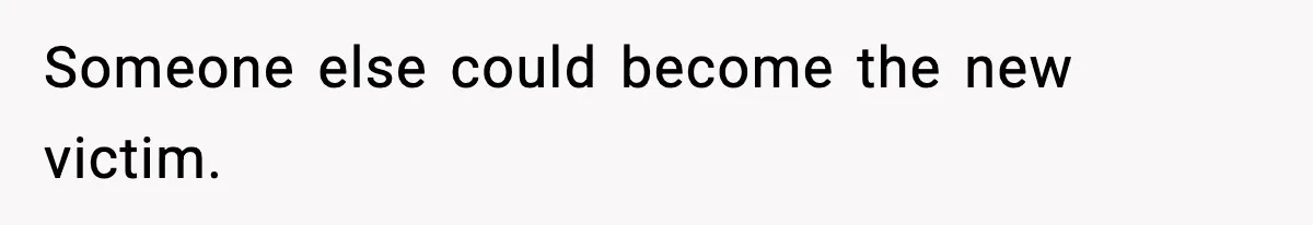 Someone else could become the new victim.
