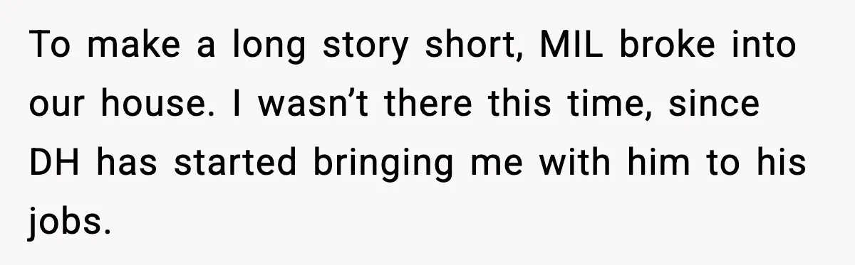 Security Cameras Catch Mother-In-Law Breaking In, Couple Decides To Leave To make a long story short, MIL broke into our house. I wasn’t there this time, since DH has started bringing me with him to his jobs.