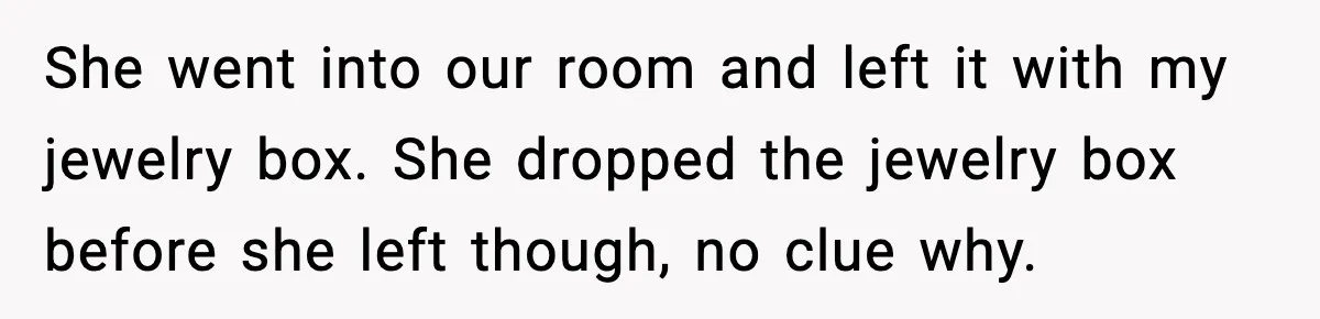 Security Cameras Catch Mother-In-Law Breaking In, Couple Decides To Leave She went into our room and left it with my jewelry box. She dropped the jewelry box before she left though, no clue why.