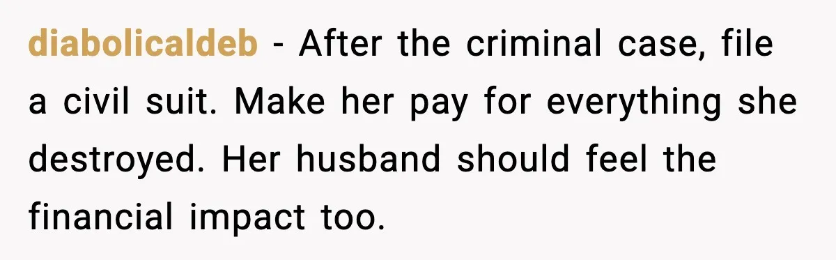 Security Cameras Catch Mother-In-Law Breaking In, Couple Decides To Leave diabolicaldeb - After the criminal case, file a civil suit. Make her pay for everything she destroyed. Her husband should feel the financial impact too.