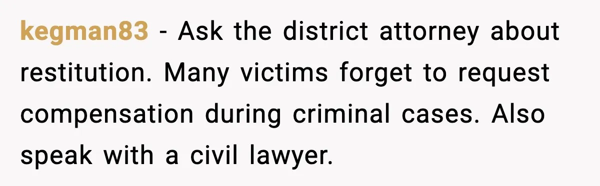 Security Cameras Catch Mother-In-Law Breaking In, Couple Decides To Leave kegman83 - Ask the district attorney about restitution. Many victims forget to request compensation during criminal cases. Also speak with a civil lawyer.