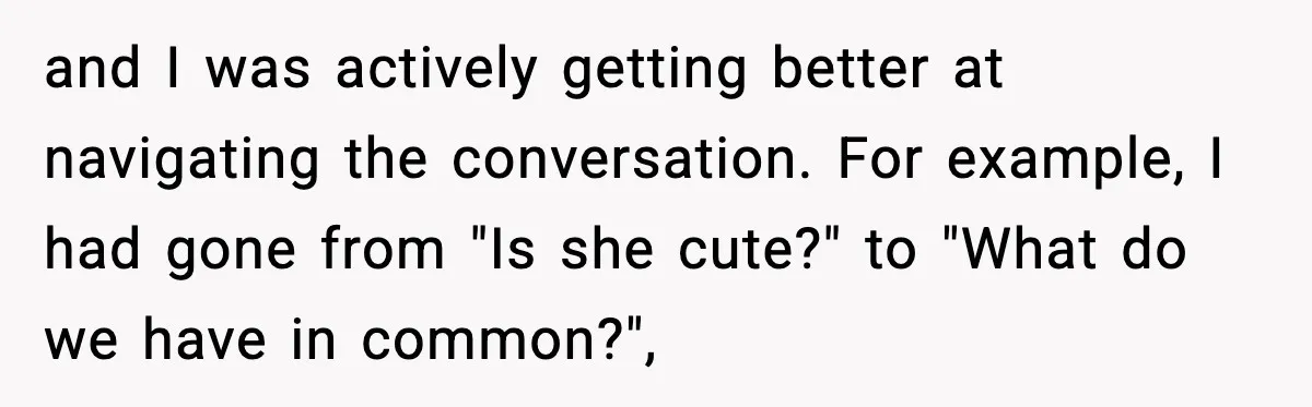 and I was actively getting better at navigating the conversation. For example, I had gone from "Is she cute?" to "What do we have in common?",