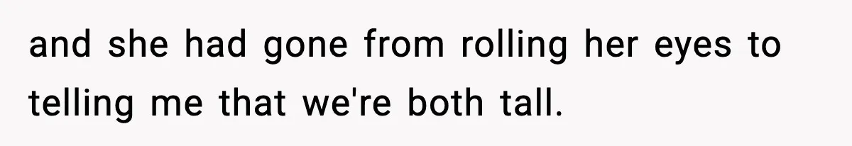 and she had gone from rolling her eyes to telling me that we're both tall.
