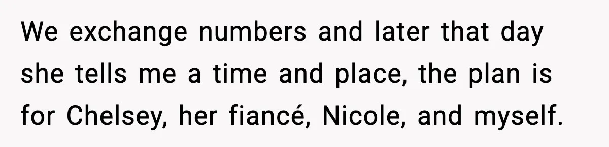 We exchange numbers and later that day she tells me a time and place, the plan is for Chelsey, her fiancé, Nicole, and myself.