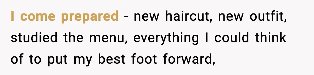 I come prepared - new haircut, new outfit, studied the menu, everything I could think of to put my best foot forward,