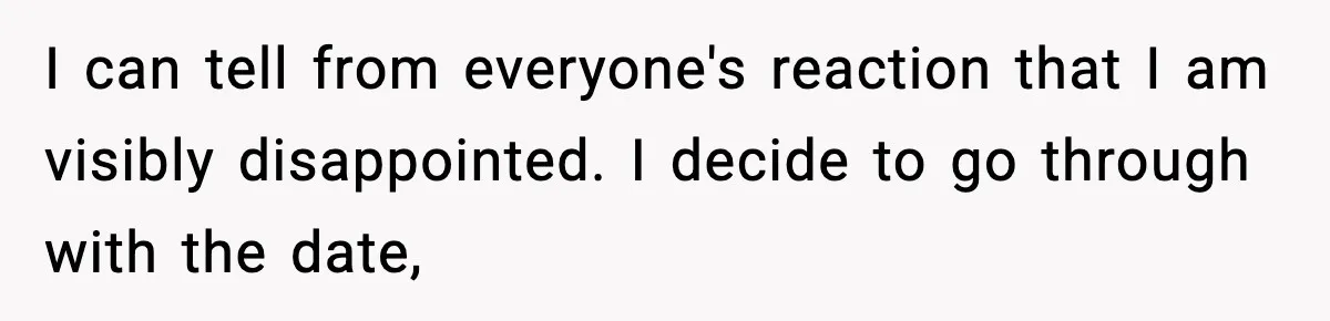 I can tell from everyone's reaction that I am visibly disappointed. I decide to go through with the date,