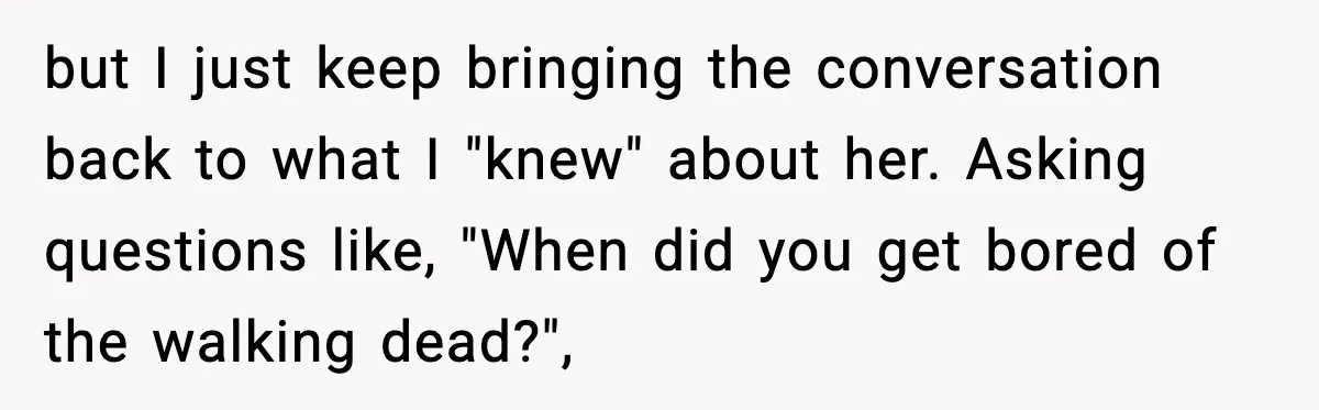 but I just keep bringing the conversation back to what I "knew" about her. Asking questions like, "When did you get bored of the walking dead?",