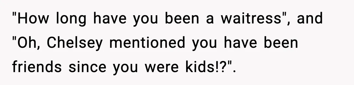 "How long have you been a waitress", and "Oh, Chelsey mentioned you have been friends since you were kids!?".