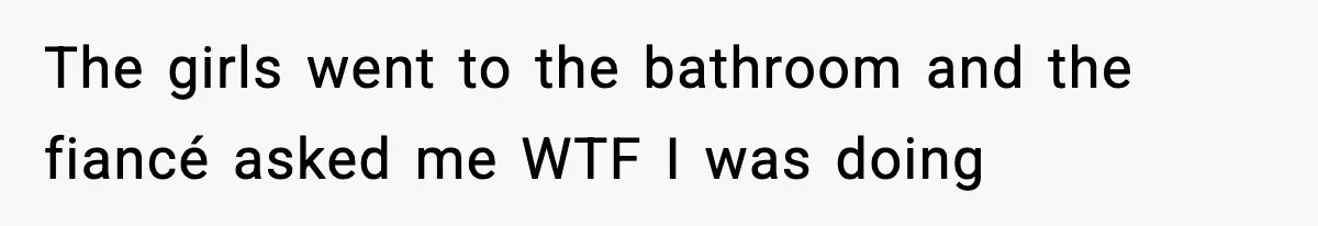 The girls went to the bathroom and the fiancé asked me WTF I was doing