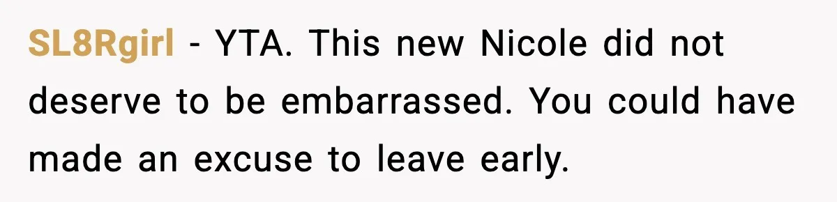 SL8Rgirl - YTA. This new Nicole did not deserve to be embarrassed. You could have made an excuse to leave early.