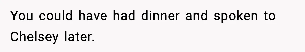 You could have had dinner and spoken to Chelsey later.