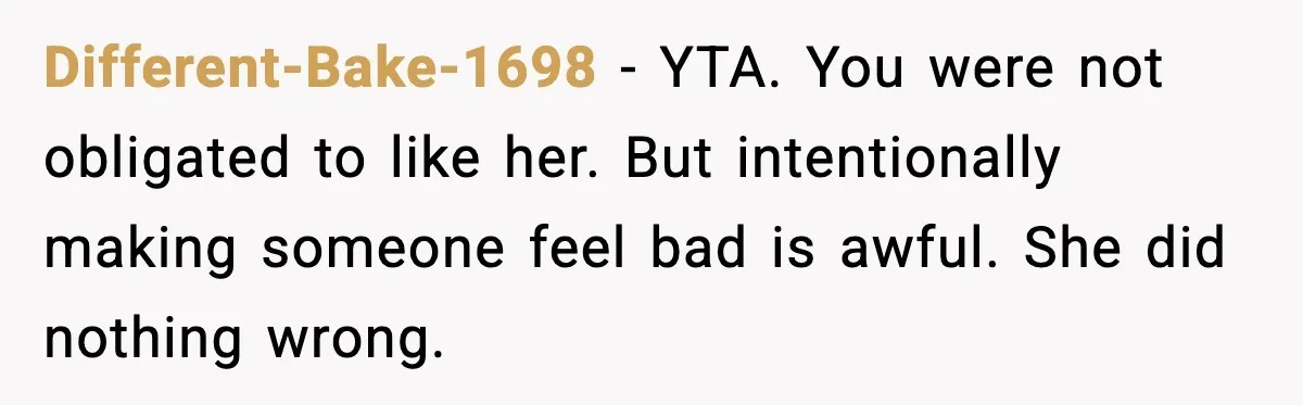 Different-Bake-1698 - YTA. You were not obligated to like her. But intentionally making someone feel bad is awful. She did nothing wrong.