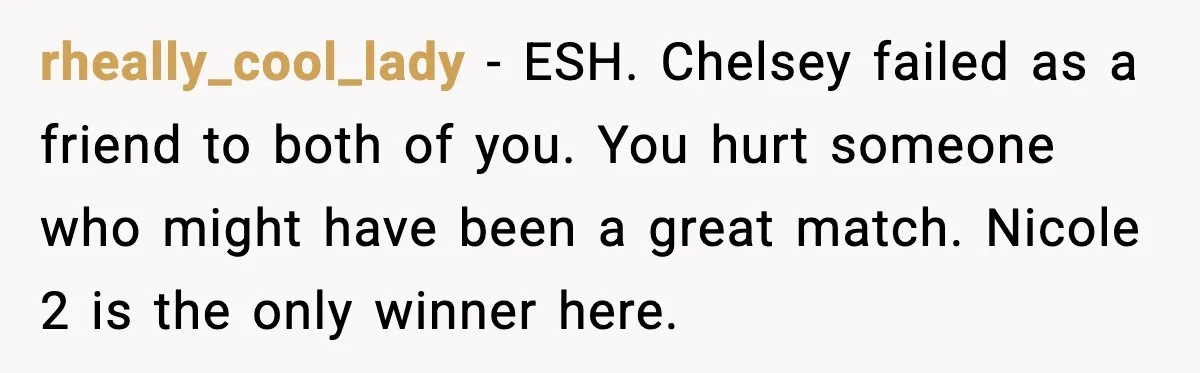 rheally_cool_lady - ESH. Chelsey failed as a friend to both of you. You hurt someone who might have been a great match. Nicole 2 is the only winner here.