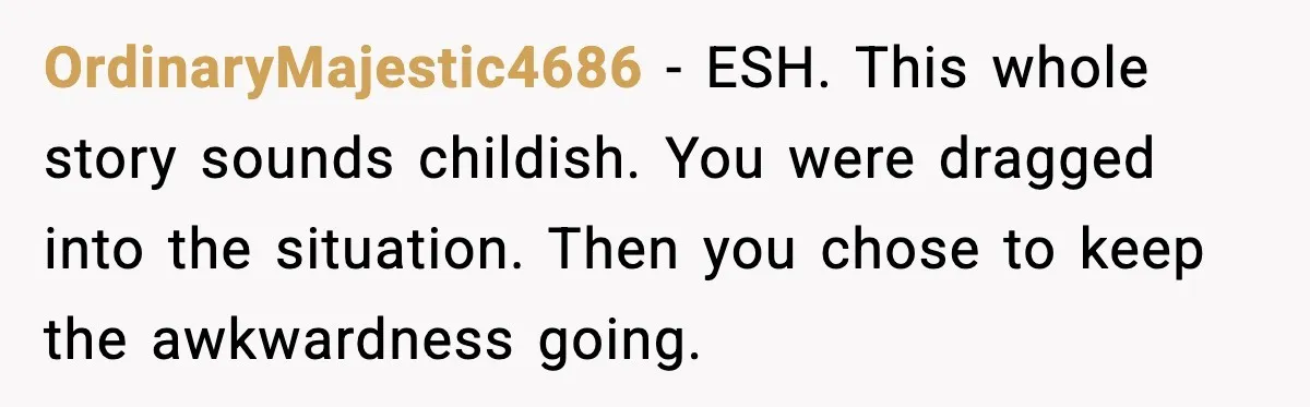 OrdinaryMajestic4686 - ESH. This whole story sounds childish. You were dragged into the situation. Then you chose to keep the awkwardness going.