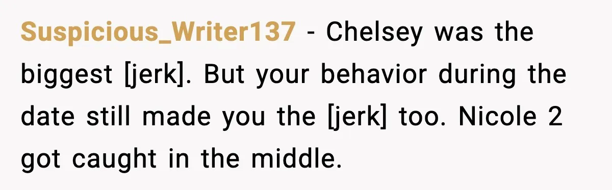 Suspicious_Writer137 - Chelsey was the biggest [jerk]. But your behavior during the date still made you the [jerk] too. Nicole 2 got caught in the middle.