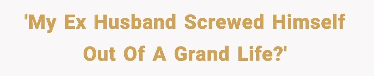 'My ex husband screwed himself out of a grand life?'