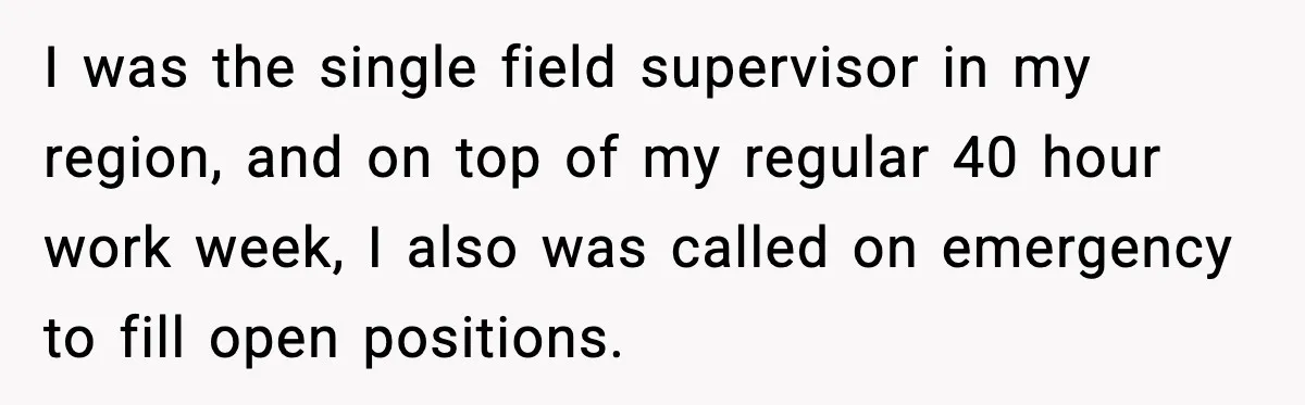 I was the single field supervisor in my region, and on top of my regular 40 hour work week, I also was called on emergency to fill open positions.