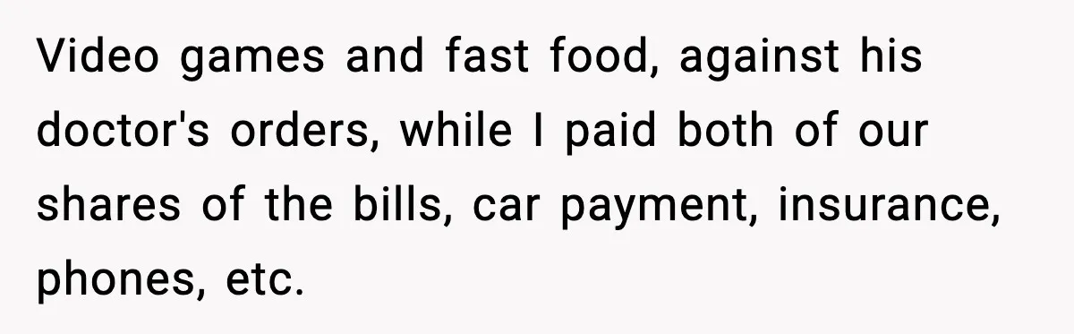 Video games and fast food, against his doctor's orders, while I paid both of our shares of the bills, car payment, insurance, phones, etc.