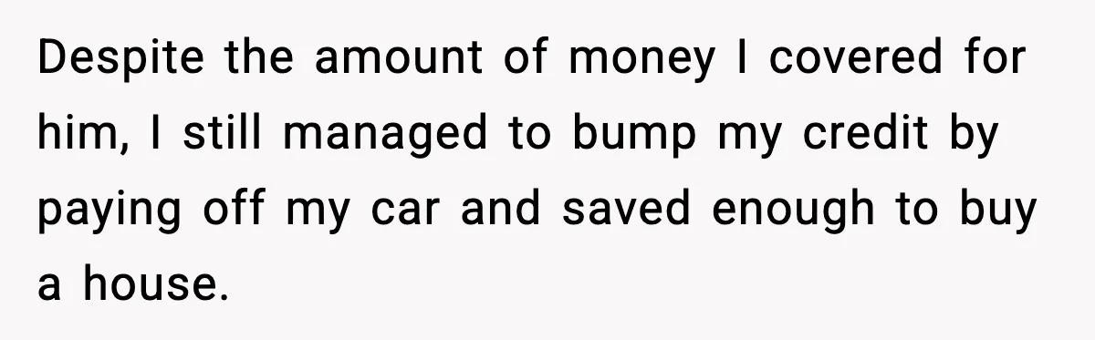 Despite the amount of money I covered for him, I still managed to bump my credit by paying off my car and saved enough to buy a house.