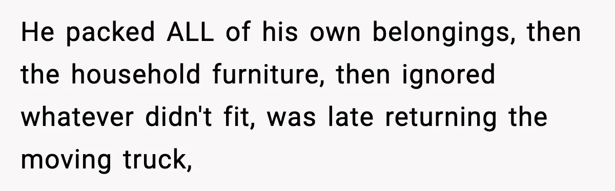He packed ALL of his own belongings, then the household furniture, then ignored whatever didn't fit, was late returning the moving truck,