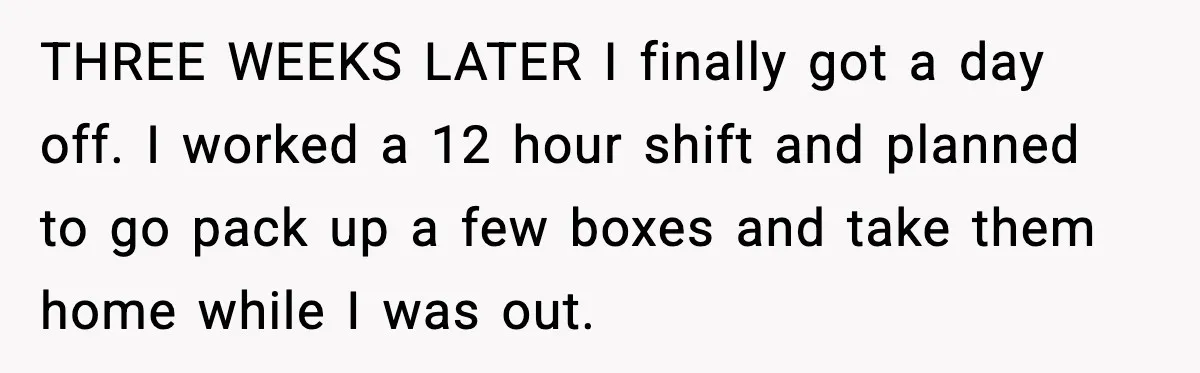 THREE WEEKS LATER I finally got a day off. I worked a 12 hour shift and planned to go pack up a few boxes and take them home while I...