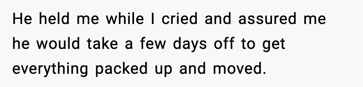 He held me while I cried and assured me he would take a few days off to get everything packed up and moved.