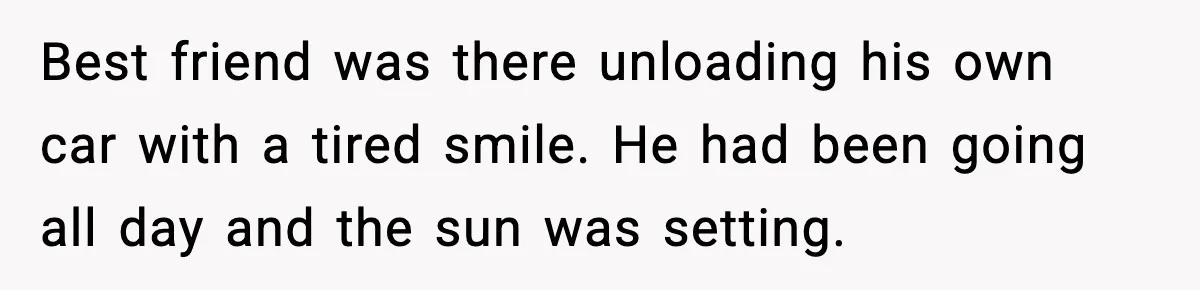 Best friend was there unloading his own car with a tired smile. He had been going all day and the sun was setting.