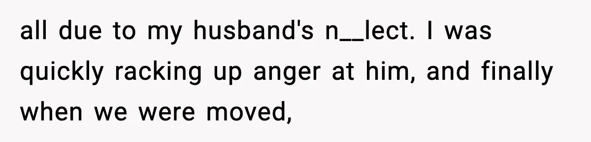 all due to my husband's n__lect. I was quickly racking up anger at him, and finally when we were moved,