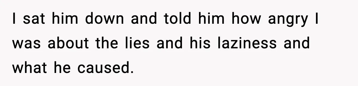 I sat him down and told him how angry I was about the lies and his laziness and what he caused.