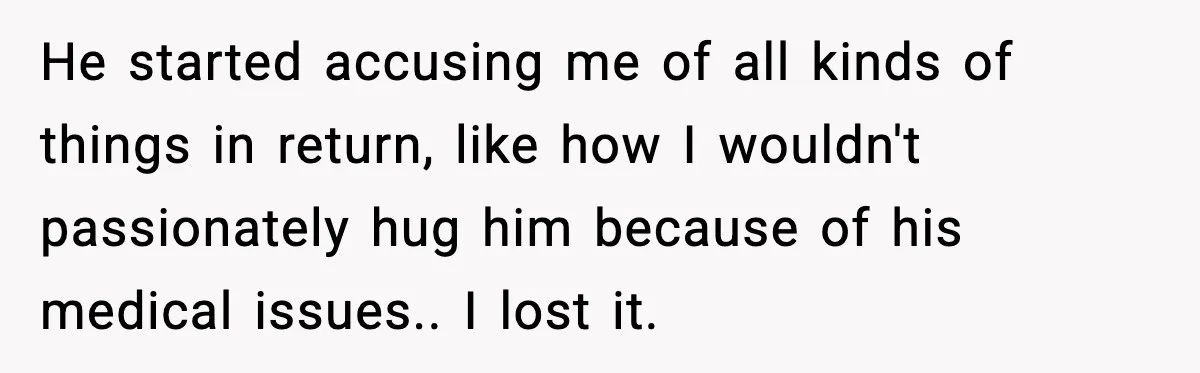 He started accusing me of all kinds of things in return, like how I wouldn't passionately hug him because of his medical issues.. I lost it.
