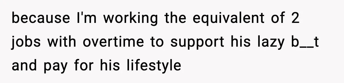 because I'm working the equivalent of 2 jobs with overtime to support his lazy b__t and pay for his lifestyle