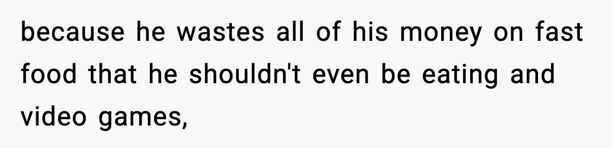 because he wastes all of his money on fast food that he shouldn't even be eating and video games,